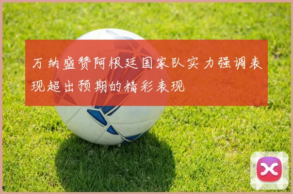 万纳盛赞阿根廷国家队实力强调表现超出预期的精彩表现