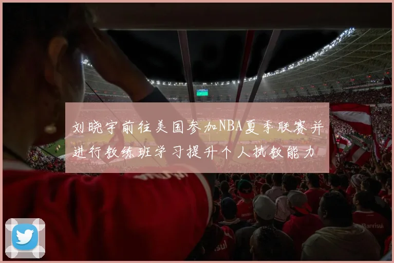 刘晓宇前往美国参加NBA夏季联赛并进行教练班学习提升个人执教能力
