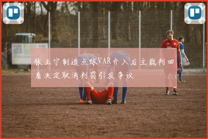 张玉宁制造点球VAR介入后主裁判回看决定取消判罚引发争议