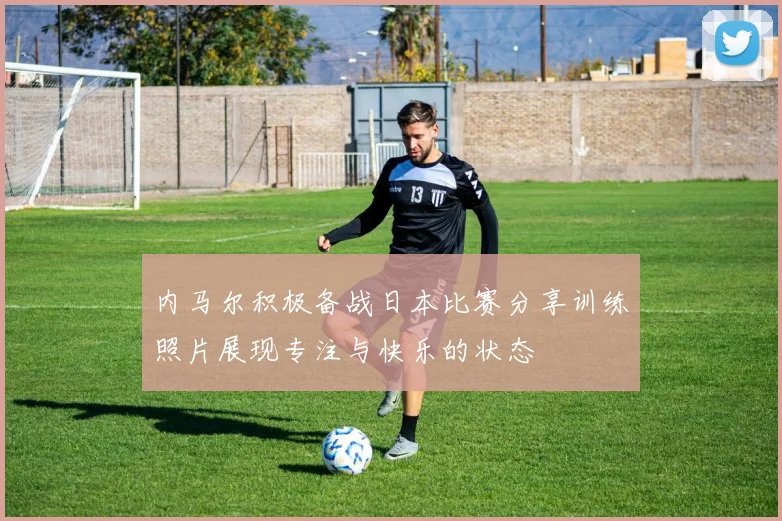 内马尔积极备战日本比赛分享训练照片展现专注与快乐的状态