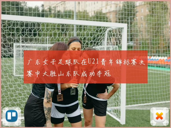 广东女子足球队在U21青年锦标赛决赛中大胜山东队成功夺冠