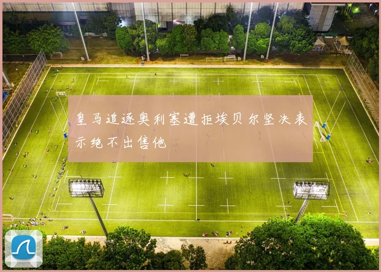 皇马追逐奥利塞遭拒埃贝尔坚决表示绝不出售他