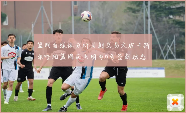 篮网自媒体分析马刺交易文班卡斯尔哈珀篮网获杰明与6号签新动态