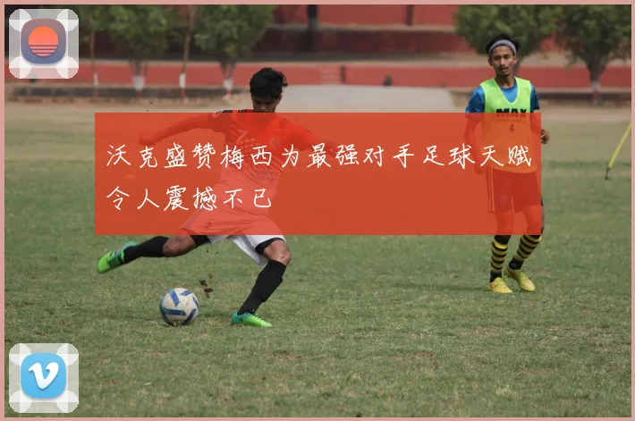 沃克盛赞梅西为最强对手足球天赋令人震撼不已