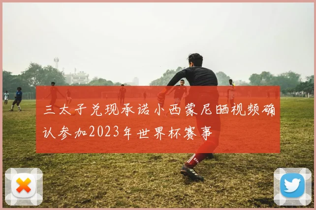 三太子兑现承诺小西蒙尼晒视频确认参加2023年世界杯赛事