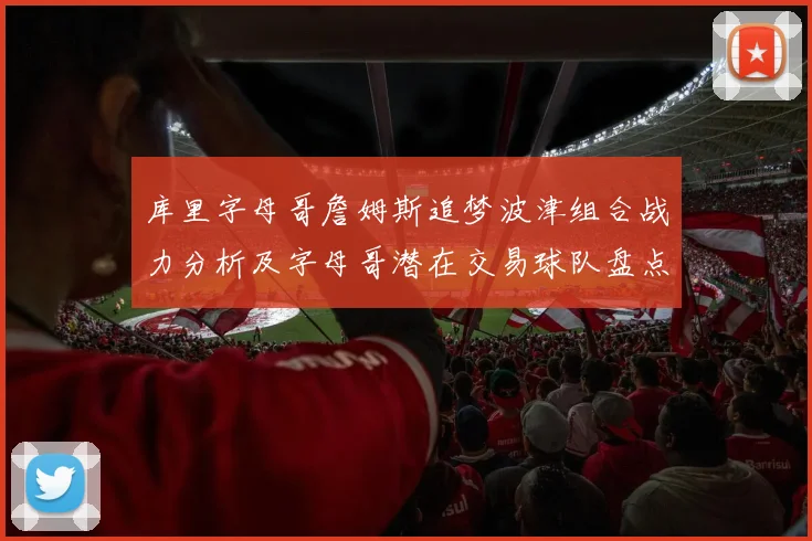 库里字母哥詹姆斯追梦波津组合战力分析及字母哥潜在交易球队盘点