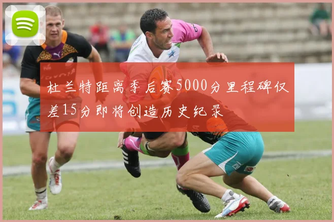 杜兰特距离季后赛5000分里程碑仅差15分即将创造历史纪录