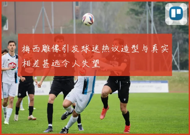 梅西雕像引发球迷热议造型与真实相差甚远令人失望