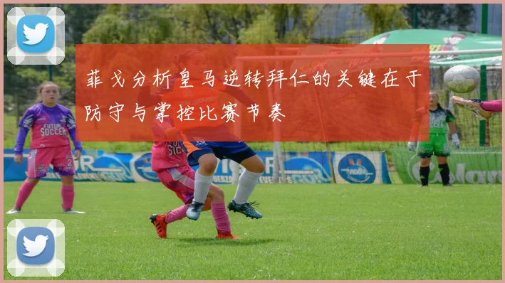 菲戈分析皇马逆转拜仁的关键在于防守与掌控比赛节奏