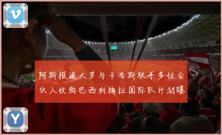 阿斯报道大罗与卡洛斯联手多位合伙人收购巴西利梅拉国际队计划曝光