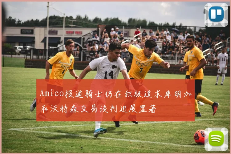 Amico报道骑士仍在积极追求库明加和沃特森交易谈判进展显著