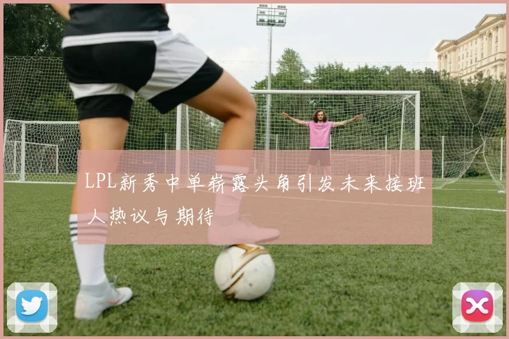 LPL新秀中单崭露头角引发未来接班人热议与期待