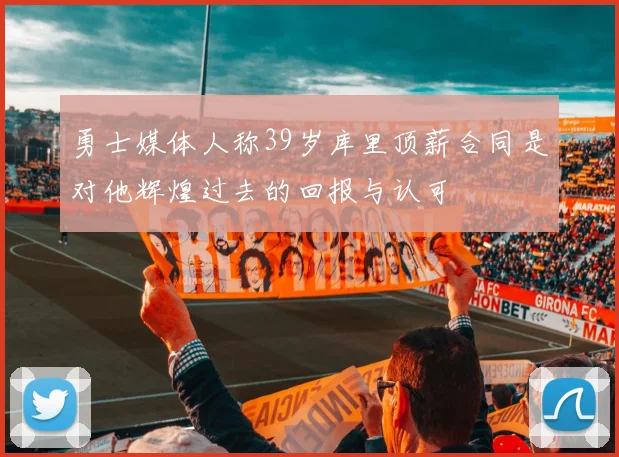 勇士媒体人称39岁库里顶薪合同是对他辉煌过去的回报与认可