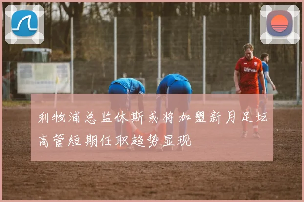 利物浦总监休斯或将加盟新月足坛高管短期任职趋势显现