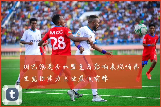 姆巴佩是否加盟皇马影响表现吗弗里克称其为当世最佳前锋