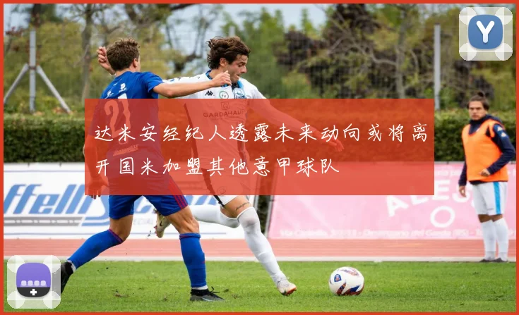 达米安经纪人透露未来动向或将离开国米加盟其他意甲球队