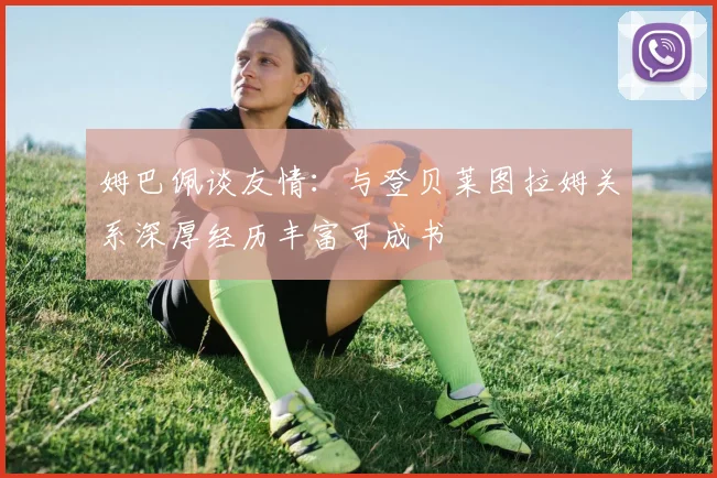 姆巴佩谈友情：与登贝莱图拉姆关系深厚经历丰富可成书