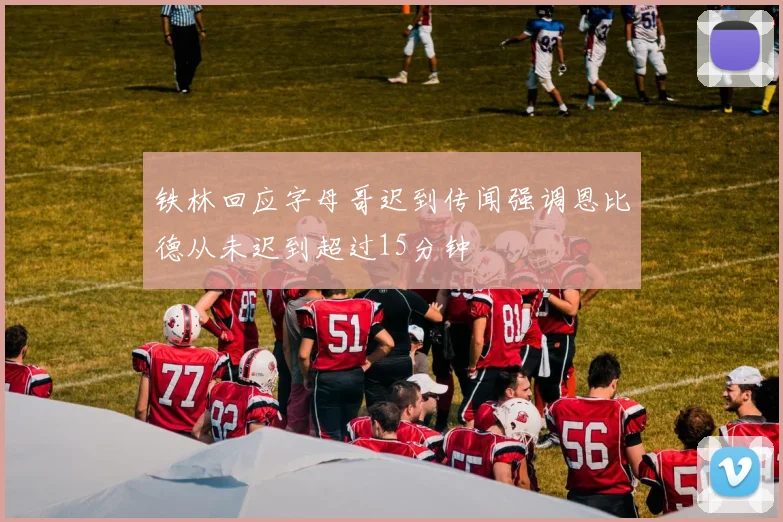 铁林回应字母哥迟到传闻强调恩比德从未迟到超过15分钟