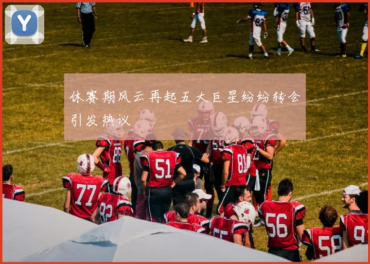 休赛期风云再起五大巨星纷纷转会引发热议