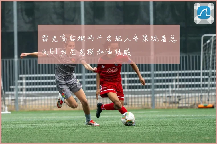 雷克岛监狱两千名犯人齐聚观看总决G1为尼克斯加油助威