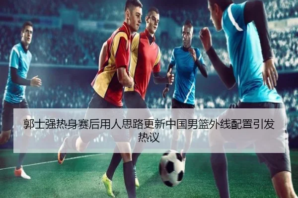 郭士强热身赛后用人思路更新中国男篮外线配置引发热议（SANYI）